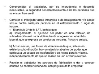 • Comprometer el trabajador, por su imprudencia o descuido
inexcusable, la seguridad del establecimiento o de las personas que
se encuentren en él;
• Cometer el trabajador actos inmorales o de hostigamiento y/o acoso
sexual contra cualquier persona en el establecimiento o lugar de
trabajo.
o El artículo 3º de la LFT, señala que:
a) Hostigamiento, el ejercicio del poder en una relación de
subordinación real de la víctima frente al agresor en el ámbito
laboral, que se expresa en conductas verbales, físicas o ambas.
b) Acoso sexual, una forma de violencia en la que, si bien no
existe la subordinación, hay un ejercicio abusivo del poder que
conlleva a un estado de indefensión y de riesgo para la víctima,
independientemente de que se realice en uno o varios eventos.
• Revelar el trabajador los secretos de fabricación o dar a conocer
asuntos de carácter reservado, con perjuicio de la empresa;
 