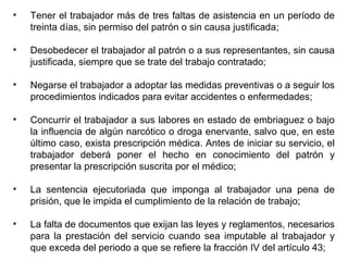 • Tener el trabajador más de tres faltas de asistencia en un período de
treinta días, sin permiso del patrón o sin causa justificada;
• Desobedecer el trabajador al patrón o a sus representantes, sin causa
justificada, siempre que se trate del trabajo contratado;
• Negarse el trabajador a adoptar las medidas preventivas o a seguir los
procedimientos indicados para evitar accidentes o enfermedades;
• Concurrir el trabajador a sus labores en estado de embriaguez o bajo
la influencia de algún narcótico o droga enervante, salvo que, en este
último caso, exista prescripción médica. Antes de iniciar su servicio, el
trabajador deberá poner el hecho en conocimiento del patrón y
presentar la prescripción suscrita por el médico;
• La sentencia ejecutoriada que imponga al trabajador una pena de
prisión, que le impida el cumplimiento de la relación de trabajo;
• La falta de documentos que exijan las leyes y reglamentos, necesarios
para la prestación del servicio cuando sea imputable al trabajador y
que exceda del periodo a que se refiere la fracción IV del artículo 43;
 