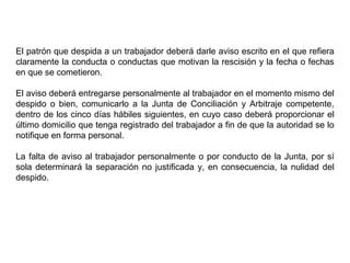 El patrón que despida a un trabajador deberá darle aviso escrito en el que refiera
claramente la conducta o conductas que motivan la rescisión y la fecha o fechas
en que se cometieron.
El aviso deberá entregarse personalmente al trabajador en el momento mismo del
despido o bien, comunicarlo a la Junta de Conciliación y Arbitraje competente,
dentro de los cinco días hábiles siguientes, en cuyo caso deberá proporcionar el
último domicilio que tenga registrado del trabajador a fin de que la autoridad se lo
notifique en forma personal.
La falta de aviso al trabajador personalmente o por conducto de la Junta, por sí
sola determinará la separación no justificada y, en consecuencia, la nulidad del
despido.
 
