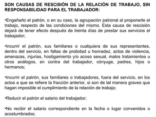 SON CAUSAS DE RESCISIÓN DE LA RELACIÓN DE TRABAJO, SIN
RESPONSABILIDAD PARA EL TRABAJADOR:
•Engañarlo el patrón, o en su caso, la agrupación patronal al proponerle el
trabajo, respecto de las condiciones del mismo. Esta causa de rescisión
dejará de tener efecto después de treinta días de prestar sus servicios el
trabajador;
•Incurrir el patrón, sus familiares o cualquiera de sus representantes,
dentro del servicio, en faltas de probidad u honradez, actos de violencia,
amenazas, injurias, hostigamiento y/o acoso sexual, malos tratamientos u
otros análogos, en contra del trabajador, cónyuge, padres, hijos o
hermanos;
•Incurrir el patrón, sus familiares o trabajadores, fuera del servicio, en los
actos a que se refiere la fracción anterior, si son de tal manera graves que
hagan imposible el cumplimiento de la relación de trabajo;
•Reducir el patrón el salario del trabajador;
•No recibir el salario correspondiente en la fecha o lugar convenidos o
acostumbrados;
 