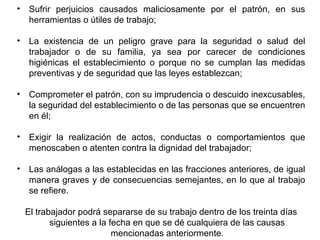 • Sufrir perjuicios causados maliciosamente por el patrón, en sus
herramientas o útiles de trabajo;
• La existencia de un peligro grave para la seguridad o salud del
trabajador o de su familia, ya sea por carecer de condiciones
higiénicas el establecimiento o porque no se cumplan las medidas
preventivas y de seguridad que las leyes establezcan;
• Comprometer el patrón, con su imprudencia o descuido inexcusables,
la seguridad del establecimiento o de las personas que se encuentren
en él;
• Exigir la realización de actos, conductas o comportamientos que
menoscaben o atenten contra la dignidad del trabajador;
• Las análogas a las establecidas en las fracciones anteriores, de igual
manera graves y de consecuencias semejantes, en lo que al trabajo
se refiere.
El trabajador podrá separarse de su trabajo dentro de los treinta días
siguientes a la fecha en que se dé cualquiera de las causas
mencionadas anteriormente.
 