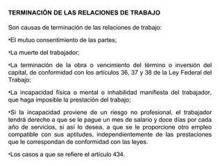 TERMINACIÓN DE LAS RELACIONES DE TRABAJO
Son causas de terminación de las relaciones de trabajo:
•El mutuo consentimiento de las partes;
•La muerte del trabajador;
•La terminación de la obra o vencimiento del término o inversión del
capital, de conformidad con los artículos 36, 37 y 38 de la Ley Federal del
Trabajo;
•La incapacidad física o mental o inhabilidad manifiesta del trabajador,
que haga imposible la prestación del trabajo;
•Si la incapacidad proviene de un riesgo no profesional, el trabajador
tendrá derecho a que se le pague un mes de salario y doce días por cada
año de servicios, si así lo desea, a que se le proporcione otro empleo
compatible con sus aptitudes, independientemente de las prestaciones
que le correspondan de conformidad con las leyes.
•Los casos a que se refiere el artículo 434.
 