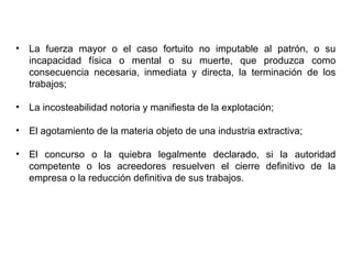 • La fuerza mayor o el caso fortuito no imputable al patrón, o su
incapacidad física o mental o su muerte, que produzca como
consecuencia necesaria, inmediata y directa, la terminación de los
trabajos;
• La incosteabilidad notoria y manifiesta de la explotación;
• El agotamiento de la materia objeto de una industria extractiva;
• El concurso o la quiebra legalmente declarado, si la autoridad
competente o los acreedores resuelven el cierre definitivo de la
empresa o la reducción definitiva de sus trabajos.
 