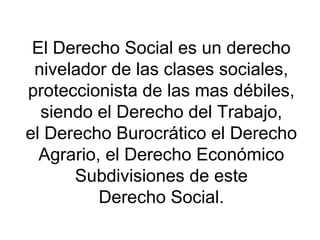 El Derecho Social es un derecho
nivelador de las clases sociales,
proteccionista de las mas débiles,
siendo el Derecho del Trabajo,
el Derecho Burocrático el Derecho
Agrario, el Derecho Económico
Subdivisiones de este
Derecho Social.
 