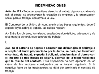 INDEMNIZACIONES
Artículo 123.- Toda persona tiene derecho al trabajo digno y socialmente
útil; al efecto, se promoverán la creación de empleos y la organización
social para el trabajo, conforme a la Ley.
El Congreso de la Unión, sin contravenir a las bases siguientes, deberá
expedir leyes sobre el trabajo, las cuales regirán:
A.- Entre los obreros, jornaleros, empleados domésticos, artesanos y de
una manera general, todo contrato de trabajo:
I. …
XXI.- Si el patrono se negare a someter sus diferencias al arbitraje o
a aceptar el laudo pronunciado por la Junta, se dará por terminado
el contrato de trabajo y quedará obligado a indemnizar al obrero con
el importe de tres meses de salario, además de la responsabilidad
que le resulte del conflicto. Esta disposición no será aplicable en los
casos de las acciones consignadas en la fracción siguiente. Si la
negativa fuere de los trabajadores, se dará por terminado el contrato de
trabajo;
 