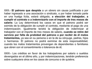 XXII.- El patrono que despida a un obrero sin causa justificada o por
haber ingresado a una asociación o sindicato, o por haber tomado parte
en una huelga lícita, estará obligado, a elección del trabajador, a
cumplir el contrato o a indemnizarlo con el importe de tres meses de
salario. La Ley determinará los casos en que el patrono podrá ser
eximido de la obligación de cumplir el contrato, mediante el pago de una
indemnización. Igualmente tendrá la obligación de indemnizar al
trabajador con el importe de tres meses de salario, cuando se retire del
servicio por falta de probidad del patrono o por recibir de él malos
tratamientos, ya sea en su persona o en la de su cónyuge, padres, hijos
o hermanos. El patrono no podrá eximirse de esta responsabilidad,
cuando los malos tratamientos provengan de dependientes o familiares
que obren con el consentimiento o tolerancia de él;
XXIII.- Los créditos en favor de los trabajadores por salario o sueldos
devengados en el último año, y por indemnizaciones, tendrán preferencia
sobre cualquiera otros en los casos de concurso o de quiebra;
 