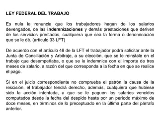 LEY FEDERAL DEL TRABAJO
Es nula la renuncia que los trabajadores hagan de los salarios
devengados, de las indemnizaciones y demás prestaciones que deriven
de los servicios prestados, cualquiera que sea la forma o denominación
que se le dé. (artículo 33 LFT)
De acuerdo con el artículo 48 de la LFT el trabajador podrá solicitar ante la
Junta de Conciliación y Arbitraje, a su elección, que se le reinstale en el
trabajo que desempeñaba, o que se le indemnice con el importe de tres
meses de salario, a razón del que corresponda a la fecha en que se realice
el pago.
Si en el juicio correspondiente no comprueba el patrón la causa de la
rescisión, el trabajador tendrá derecho, además, cualquiera que hubiese
sido la acción intentada, a que se le paguen los salarios vencidos
computados desde la fecha del despido hasta por un período máximo de
doce meses, en términos de lo preceptuado en la última parte del párrafo
anterior.
 