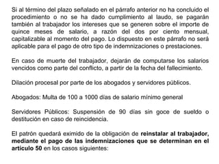 Si al término del plazo señalado en el párrafo anterior no ha concluido el
procedimiento o no se ha dado cumplimiento al laudo, se pagarán
también al trabajador los intereses que se generen sobre el importe de
quince meses de salario, a razón del dos por ciento mensual,
capitalizable al momento del pago. Lo dispuesto en este párrafo no será
aplicable para el pago de otro tipo de indemnizaciones o prestaciones.
En caso de muerte del trabajador, dejarán de computarse los salarios
vencidos como parte del conflicto, a partir de la fecha del fallecimiento.
Dilación procesal por parte de los abogados y servidores públicos.
Abogados: Multa de 100 a 1000 días de salario mínimo general
Servidores Públicos: Suspensión de 90 días sin goce de sueldo o
destitución en caso de reincidencia.
El patrón quedará eximido de la obligación de reinstalar al trabajador,
mediante el pago de las indemnizaciones que se determinan en el
artículo 50 en los casos siguientes:
 