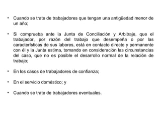• Cuando se trate de trabajadores que tengan una antigüedad menor de
un año;
• Si comprueba ante la Junta de Conciliación y Arbitraje, que el
trabajador, por razón del trabajo que desempeña o por las
características de sus labores, está en contacto directo y permanente
con él y la Junta estima, tomando en consideración las circunstancias
del caso, que no es posible el desarrollo normal de la relación de
trabajo;
• En los casos de trabajadores de confianza;
• En el servicio doméstico; y
• Cuando se trate de trabajadores eventuales.
 
