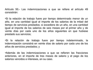 Artículo 50.- Las indemnizaciones a que se refiere el artículo 49
consistirán:
•Si la relación de trabajo fuere por tiempo determinado menor de un
año, en una cantidad igual al importe de los salarios de la mitad del
tiempo de servicios prestados; si excediera de un año, en una cantidad
igual al importe de los salarios de seis meses por el primer año y de
veinte días por cada uno de los años siguientes en que hubiese
prestado sus servicios;
•Si la relación de trabajo fuere por tiempo indeterminado, la
indemnización consistirá en veinte días de salario por cada uno de los
años de servicios prestados; y
•Además de las indemnizaciones a que se refieren las fracciones
anteriores, en el importe de tres meses de salario y el pago de los
salarios vencidos e intereses, en su caso.
 