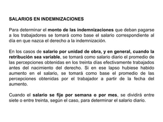 SALARIOS EN INDEMNIZACIONES
Para determinar el monto de las indemnizaciones que deban pagarse
a los trabajadores se tomará como base el salario correspondiente al
día en que nazca el derecho a la indemnización.
En los casos de salario por unidad de obra, y en general, cuando la
retribución sea variable, se tomará como salario diario el promedio de
las percepciones obtenidas en los treinta días efectivamente trabajados
antes del nacimiento del derecho. Si en ese lapso hubiese habido
aumento en el salario, se tomará como base el promedio de las
percepciones obtenidas por el trabajador a partir de la fecha del
aumento.
Cuando el salario se fije por semana o por mes, se dividirá entre
siete o entre treinta, según el caso, para determinar el salario diario.
 