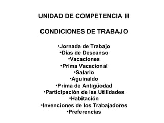 UNIDAD DE COMPETENCIA III
CONDICIONES DE TRABAJO
•Jornada de Trabajo
•Días de Descanso
•Vacaciones
•Prima Vacacional
•Salario
•Aguinaldo
•Prima de Antigüedad
•Participación de las Utilidades
•Habitación
•Invenciones de los Trabajadores
•Preferencias
 
