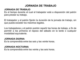 JORNADA DE TRABAJO
JORNADA DE TRABAJO
Es el tiempo durante el cual el trabajador está a disposición del patrón
para prestar su trabajo.
El trabajador y el patrón fijarán la duración de la jornada de trabajo, sin
que pueda exceder los máximos legales.
Los trabajadores y el patrón podrán repartir las horas de trabajo, a fin de
permitir a los primeros el reposo del sábado en la tarde o cualquier
modalidad equivalente.
JORNADA DIURNA
Es la comprendida entre las seis y las veinte horas.
JORNADA NOCTURNA
Es la comprendida entre las veinte y las seis horas.
 