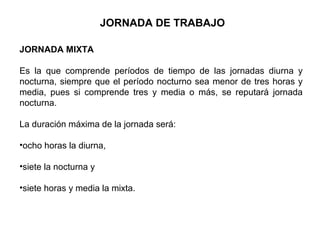 JORNADA MIXTA
Es la que comprende períodos de tiempo de las jornadas diurna y
nocturna, siempre que el período nocturno sea menor de tres horas y
media, pues si comprende tres y media o más, se reputará jornada
nocturna.
La duración máxima de la jornada será:
•ocho horas la diurna,
•siete la nocturna y
•siete horas y media la mixta.
JORNADA DE TRABAJO
 