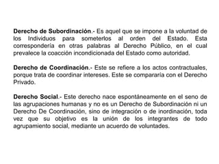 Derecho de Subordinación.- Es aquel que se impone a la voluntad de
los Individuos para someterlos al orden del Estado. Esta
correspondería en otras palabras al Derecho Público, en el cual
prevalece la coacción incondicionada del Estado como autoridad.
Derecho de Coordinación.- Este se refiere a los actos contractuales,
porque trata de coordinar intereses. Este se compararía con el Derecho
Privado.
Derecho Social.- Este derecho nace espontáneamente en el seno de
las agrupaciones humanas y no es un Derecho de Subordinación ni un
Derecho De Coordinación, sino de integración o de inordinación, toda
vez que su objetivo es la unión de los integrantes de todo
agrupamiento social, mediante un acuerdo de voluntades.
 