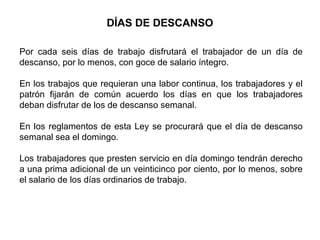 DÍAS DE DESCANSO
Por cada seis días de trabajo disfrutará el trabajador de un día de
descanso, por lo menos, con goce de salario íntegro.
En los trabajos que requieran una labor continua, los trabajadores y el
patrón fijarán de común acuerdo los días en que los trabajadores
deban disfrutar de los de descanso semanal.
En los reglamentos de esta Ley se procurará que el día de descanso
semanal sea el domingo.
Los trabajadores que presten servicio en día domingo tendrán derecho
a una prima adicional de un veinticinco por ciento, por lo menos, sobre
el salario de los días ordinarios de trabajo.
 