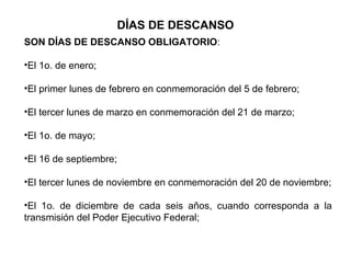 DÍAS DE DESCANSO
SON DÍAS DE DESCANSO OBLIGATORIO:
•El 1o. de enero;
•El primer lunes de febrero en conmemoración del 5 de febrero;
•El tercer lunes de marzo en conmemoración del 21 de marzo;
•El 1o. de mayo;
•El 16 de septiembre;
•El tercer lunes de noviembre en conmemoración del 20 de noviembre;
•El 1o. de diciembre de cada seis años, cuando corresponda a la
transmisión del Poder Ejecutivo Federal;
 