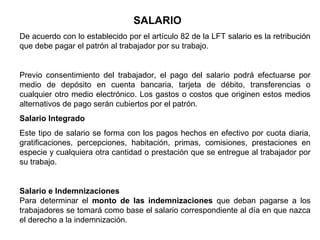 SALARIO
De acuerdo con lo establecido por el artículo 82 de la LFT salario es la retribución
que debe pagar el patrón al trabajador por su trabajo.
Previo consentimiento del trabajador, el pago del salario podrá efectuarse por
medio de depósito en cuenta bancaria, tarjeta de débito, transferencias o
cualquier otro medio electrónico. Los gastos o costos que originen estos medios
alternativos de pago serán cubiertos por el patrón.
Salario Integrado
Este tipo de salario se forma con los pagos hechos en efectivo por cuota diaria,
gratificaciones, percepciones, habitación, primas, comisiones, prestaciones en
especie y cualquiera otra cantidad o prestación que se entregue al trabajador por
su trabajo.
Salario e Indemnizaciones
Para determinar el monto de las indemnizaciones que deban pagarse a los
trabajadores se tomará como base el salario correspondiente al día en que nazca
el derecho a la indemnización.
 