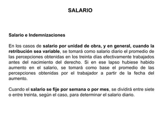 Salario e Indemnizaciones
En los casos de salario por unidad de obra, y en general, cuando la
retribución sea variable, se tomará como salario diario el promedio de
las percepciones obtenidas en los treinta días efectivamente trabajados
antes del nacimiento del derecho. Si en ese lapso hubiese habido
aumento en el salario, se tomará como base el promedio de las
percepciones obtenidas por el trabajador a partir de la fecha del
aumento.
Cuando el salario se fije por semana o por mes, se dividirá entre siete
o entre treinta, según el caso, para determinar el salario diario.
SALARIO
 