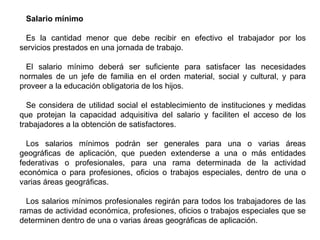 Salario mínimo
Es la cantidad menor que debe recibir en efectivo el trabajador por los
servicios prestados en una jornada de trabajo.
El salario mínimo deberá ser suficiente para satisfacer las necesidades
normales de un jefe de familia en el orden material, social y cultural, y para
proveer a la educación obligatoria de los hijos.
Se considera de utilidad social el establecimiento de instituciones y medidas
que protejan la capacidad adquisitiva del salario y faciliten el acceso de los
trabajadores a la obtención de satisfactores.
Los salarios mínimos podrán ser generales para una o varias áreas
geográficas de aplicación, que pueden extenderse a una o más entidades
federativas o profesionales, para una rama determinada de la actividad
económica o para profesiones, oficios o trabajos especiales, dentro de una o
varias áreas geográficas.
Los salarios mínimos profesionales regirán para todos los trabajadores de las
ramas de actividad económica, profesiones, oficios o trabajos especiales que se
determinen dentro de una o varias áreas geográficas de aplicación.
 