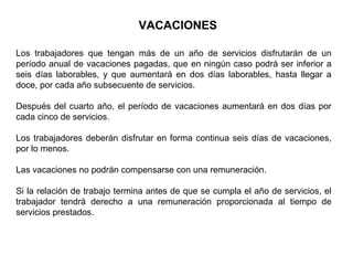 VACACIONES
Los trabajadores que tengan más de un año de servicios disfrutarán de un
período anual de vacaciones pagadas, que en ningún caso podrá ser inferior a
seis días laborables, y que aumentará en dos días laborables, hasta llegar a
doce, por cada año subsecuente de servicios.
Después del cuarto año, el período de vacaciones aumentará en dos días por
cada cinco de servicios.
Los trabajadores deberán disfrutar en forma continua seis días de vacaciones,
por lo menos.
Las vacaciones no podrán compensarse con una remuneración.
Si la relación de trabajo termina antes de que se cumpla el año de servicios, el
trabajador tendrá derecho a una remuneración proporcionada al tiempo de
servicios prestados.
 