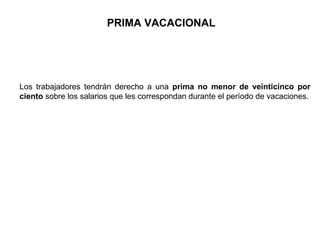 PRIMA VACACIONAL
Los trabajadores tendrán derecho a una prima no menor de veinticinco por
ciento sobre los salarios que les correspondan durante el período de vacaciones.
 