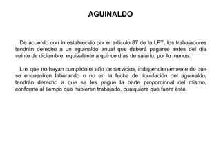 AGUINALDO
De acuerdo con lo establecido por el articulo 87 de la LFT, los trabajadores
tendrán derecho a un aguinaldo anual que deberá pagarse antes del día
veinte de diciembre, equivalente a quince días de salario, por lo menos.
Los que no hayan cumplido el año de servicios, independientemente de que
se encuentren laborando o no en la fecha de liquidación del aguinaldo,
tendrán derecho a que se les pague la parte proporcional del mismo,
conforme al tiempo que hubieren trabajado, cualquiera que fuere éste.
 