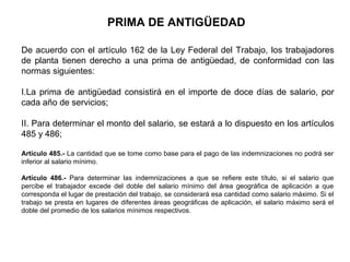 PRIMA DE ANTIGÜEDAD
De acuerdo con el artículo 162 de la Ley Federal del Trabajo, los trabajadores
de planta tienen derecho a una prima de antigüedad, de conformidad con las
normas siguientes:
I.La prima de antigüedad consistirá en el importe de doce días de salario, por
cada año de servicios;
II. Para determinar el monto del salario, se estará a lo dispuesto en los artículos
485 y 486;
Artículo 485.- La cantidad que se tome como base para el pago de las indemnizaciones no podrá ser
inferior al salario mínimo.
Artículo 486.- Para determinar las indemnizaciones a que se refiere este título, si el salario que
percibe el trabajador excede del doble del salario mínimo del área geográfica de aplicación a que
corresponda el lugar de prestación del trabajo, se considerará esa cantidad como salario máximo. Si el
trabajo se presta en lugares de diferentes áreas geográficas de aplicación, el salario máximo será el
doble del promedio de los salarios mínimos respectivos.
 