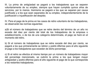 III. La prima de antigüedad se pagará a los trabajadores que se separen
voluntariamente de su empleo, siempre que hayan cumplido quince años de
servicios, por lo menos. Asimismo se pagará a los que se separen por causa
justificada y a los que sean separados de su empleo, independientemente de la
justificación o injustificación del despido;
IV. Para el pago de la prima en los casos de retiro voluntario de los trabajadores,
se observarán las normas siguientes:
a)Si el número de trabajadores que se retire dentro del término de un año no
excede del diez por ciento del total de los trabajadores de la empresa o
establecimiento, o de los de una categoría determinada, el pago se hará en el
momento del retiro.
b) Si el número de trabajadores que se retire excede del diez por ciento, se
pagará a los que primeramente se retiren y podrá diferirse para el año siguiente
el pago a los trabajadores que excedan de dicho porcentaje.
c) Si el retiro se efectúa al mismo tiempo por un número de trabajadores mayor
del porcentaje mencionado, se cubrirá la prima a los que tengan mayor
antigüedad y podrá diferirse para el año siguiente el pago de la que corresponda
a los restantes trabajadores;
 