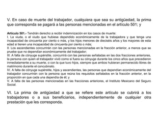V. En caso de muerte del trabajador, cualquiera que sea su antigüedad, la prima
que corresponda se pagará a las personas mencionadas en el artículo 501; y
Artículo 501.- Tendrán derecho a recibir indemnización en los casos de muerte:
I. La viuda, o el viudo que hubiese dependido económicamente de la trabajadora y que tenga una
incapacidad de cincuenta por ciento o más, y los hijos menores de dieciséis años y los mayores de esta
edad si tienen una incapacidad de cincuenta por ciento o más;
II. Los ascendientes concurrirán con las personas mencionadas en la fracción anterior, a menos que se
pruebe que no dependían económicamente del trabajador;
III. A falta de cónyuge supérstite, concurrirá con las personas señaladas en las dos fracciones anteriores,
la persona con quien el trabajador vivió como si fuera su cónyuge durante los cinco años que precedieron
inmediatamente a su muerte, o con la que tuvo hijos, siempre que ambos hubieran permanecido libres de
matrimonio durante el concubinato.
IV. A falta de cónyuge supérstite, hijos y ascendientes, las personas que dependían económicamente del
trabajador concurrirán con la persona que reúna los requisitos señalados en la fracción anterior, en la
proporción en que cada una dependía de él; y
V. A falta de las personas mencionadas en las fracciones anteriores, el Instituto Mexicano del Seguro
Social.
VI. La prima de antigüedad a que se refiere este artículo se cubrirá a los
trabajadores o a sus beneficiarios, independientemente de cualquier otra
prestación que les corresponda.
 