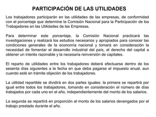 PARTICIPACIÓN DE LAS UTILIDADES
Los trabajadores participarán en las utilidades de las empresas, de conformidad
con el porcentaje que determine la Comisión Nacional para la Participación de los
Trabajadores en las Utilidades de las Empresas.
Para determinar este porcentaje, la Comisión Nacional practicará las
investigaciones y realizará los estudios necesarios y apropiados para conocer las
condiciones generales de la economía nacional y tomará en consideración la
necesidad de fomentar el desarrollo industrial del país, el derecho del capital a
obtener un interés razonable y la necesaria reinversión de capitales.
El reparto de utilidades entre los trabajadores deberá efectuarse dentro de los
sesenta días siguientes a la fecha en que deba pagarse el impuesto anual, aun
cuando esté en trámite objeción de los trabajadores.
La utilidad repartible se dividirá en dos partes iguales: la primera se repartirá por
igual entre todos los trabajadores, tomando en consideración el número de días
trabajados por cada uno en el año, independientemente del monto de los salarios.
La segunda se repartirá en proporción al monto de los salarios devengados por el
trabajo prestado durante el año.
 