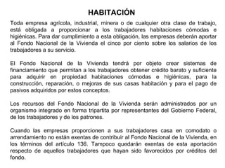 HABITACIÓN
Toda empresa agrícola, industrial, minera o de cualquier otra clase de trabajo,
está obligada a proporcionar a los trabajadores habitaciones cómodas e
higiénicas. Para dar cumplimiento a esta obligación, las empresas deberán aportar
al Fondo Nacional de la Vivienda el cinco por ciento sobre los salarios de los
trabajadores a su servicio.
El Fondo Nacional de la Vivienda tendrá por objeto crear sistemas de
financiamiento que permitan a los trabajadores obtener crédito barato y suficiente
para adquirir en propiedad habitaciones cómodas e higiénicas, para la
construcción, reparación, o mejoras de sus casas habitación y para el pago de
pasivos adquiridos por estos conceptos.
Los recursos del Fondo Nacional de la Vivienda serán administrados por un
organismo integrado en forma tripartita por representantes del Gobierno Federal,
de los trabajadores y de los patrones.
Cuando las empresas proporcionen a sus trabajadores casa en comodato o
arrendamiento no están exentas de contribuir al Fondo Nacional de la Vivienda, en
los términos del artículo 136. Tampoco quedarán exentas de esta aportación
respecto de aquellos trabajadores que hayan sido favorecidos por créditos del
fondo.
 