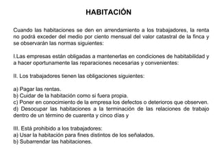 HABITACIÓN
Cuando las habitaciones se den en arrendamiento a los trabajadores, la renta
no podrá exceder del medio por ciento mensual del valor catastral de la finca y
se observarán las normas siguientes:
I.Las empresas están obligadas a mantenerlas en condiciones de habitabilidad y
a hacer oportunamente las reparaciones necesarias y convenientes:
II. Los trabajadores tienen las obligaciones siguientes:
a) Pagar las rentas.
b) Cuidar de la habitación como si fuera propia.
c) Poner en conocimiento de la empresa los defectos o deterioros que observen.
d) Desocupar las habitaciones a la terminación de las relaciones de trabajo
dentro de un término de cuarenta y cinco días y
III. Está prohibido a los trabajadores:
a) Usar la habitación para fines distintos de los señalados.
b) Subarrendar las habitaciones.
 