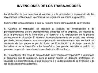 INVENCIONES DE LOS TRABAJADORES
La atribución de los derechos al nombre y a la propiedad y explotación de las
invenciones realizadas en la empresa, se regirá por las normas siguientes:
I.El inventor tendrá derecho a que su nombre figure como autor de la invención;
II. Cuando el trabajador se dedique a trabajos de investigación o de
perfeccionamiento de los procedimientos utilizados en la empresa, por cuenta de
ésta la propiedad de la invención y el derecho a la explotación de la patente
corresponderán al patrón. El inventor, independientemente del salario que hubiese
percibido, tendrá derecho a una compensación complementaria, que se fijará por
convenio de las partes o por la Junta de Conciliación y Arbitraje cuando la
importancia de la invención y los beneficios que puedan reportar al patrón no
guarden proporción con el salario percibido por el inventor; y
III. En cualquier otro caso, la propiedad de la invención corresponderá a la persona
o personas que la realizaron, pero el patrón tendrá un derecho preferente, en
igualdad de circunstancias, al uso exclusivo o a la adquisición de la invención y de
las correspondientes patentes.
 
