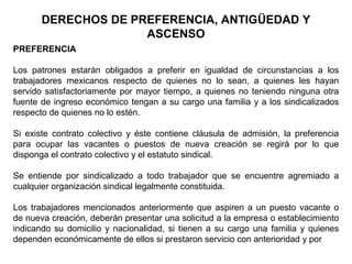 DERECHOS DE PREFERENCIA, ANTIGÜEDAD Y
ASCENSO
PREFERENCIA
Los patrones estarán obligados a preferir en igualdad de circunstancias a los
trabajadores mexicanos respecto de quienes no lo sean, a quienes les hayan
servido satisfactoriamente por mayor tiempo, a quienes no teniendo ninguna otra
fuente de ingreso económico tengan a su cargo una familia y a los sindicalizados
respecto de quienes no lo estén.
Si existe contrato colectivo y éste contiene cláusula de admisión, la preferencia
para ocupar las vacantes o puestos de nueva creación se regirá por lo que
disponga el contrato colectivo y el estatuto sindical.
Se entiende por sindicalizado a todo trabajador que se encuentre agremiado a
cualquier organización sindical legalmente constituida.
Los trabajadores mencionados anteriormente que aspiren a un puesto vacante o
de nueva creación, deberán presentar una solicitud a la empresa o establecimiento
indicando su domicilio y nacionalidad, si tienen a su cargo una familia y quienes
dependen económicamente de ellos si prestaron servicio con anterioridad y por
 