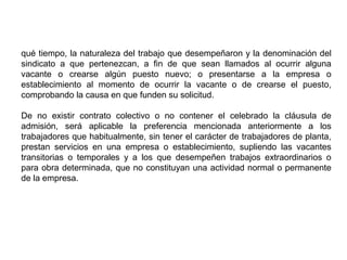 qué tiempo, la naturaleza del trabajo que desempeñaron y la denominación del
sindicato a que pertenezcan, a fin de que sean llamados al ocurrir alguna
vacante o crearse algún puesto nuevo; o presentarse a la empresa o
establecimiento al momento de ocurrir la vacante o de crearse el puesto,
comprobando la causa en que funden su solicitud.
De no existir contrato colectivo o no contener el celebrado la cláusula de
admisión, será aplicable la preferencia mencionada anteriormente a los
trabajadores que habitualmente, sin tener el carácter de trabajadores de planta,
prestan servicios en una empresa o establecimiento, supliendo las vacantes
transitorias o temporales y a los que desempeñen trabajos extraordinarios o
para obra determinada, que no constituyan una actividad normal o permanente
de la empresa.
 