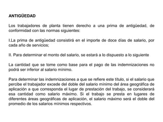 ANTIGÜEDAD
Los trabajadores de planta tienen derecho a una prima de antigüedad, de
conformidad con las normas siguientes:
I.La prima de antigüedad consistirá en el importe de doce días de salario, por
cada año de servicios;
II. Para determinar el monto del salario, se estará a lo dispuesto a lo siguiente
La cantidad que se tome como base para el pago de las indemnizaciones no
podrá ser inferior al salario mínimo.
Para determinar las indemnizaciones a que se refiere este título, si el salario que
percibe el trabajador excede del doble del salario mínimo del área geográfica de
aplicación a que corresponda el lugar de prestación del trabajo, se considerará
esa cantidad como salario máximo. Si el trabajo se presta en lugares de
diferentes áreas geográficas de aplicación, el salario máximo será el doble del
promedio de los salarios mínimos respectivos.
 