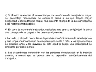 c) Si el retiro se efectúa al mismo tiempo por un número de trabajadores mayor
del porcentaje mencionado, se cubrirá la prima a los que tengan mayor
antigüedad y podrá diferirse para el año siguiente el pago de la que corresponda
a los restantes trabajadores;
V. En caso de muerte del trabajador, cualquiera que sea su antigüedad, la prima
que corresponda se pagará a las personas siguientes:
a.La viuda, o el viudo que hubiese dependido económicamente de la trabajadora
y que tenga una incapacidad de cincuenta por ciento o más, y los hijos menores
de dieciséis años y los mayores de esta edad si tienen una incapacidad de
cincuenta por ciento o más;
b. Los ascendientes concurrirán con las personas mencionadas en la fracción
anterior, a menos que se pruebe que no dependían económicamente del
trabajador;
 