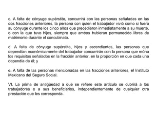 c. A falta de cónyuge supérstite, concurrirá con las personas señaladas en las
dos fracciones anteriores, la persona con quien el trabajador vivió como si fuera
su cónyuge durante los cinco años que precedieron inmediatamente a su muerte,
o con la que tuvo hijos, siempre que ambos hubieran permanecido libres de
matrimonio durante el concubinato.
d. A falta de cónyuge supérstite, hijos y ascendientes, las personas que
dependían económicamente del trabajador concurrirán con la persona que reúna
los requisitos señalados en la fracción anterior, en la proporción en que cada una
dependía de él; y
e. A falta de las personas mencionadas en las fracciones anteriores, el Instituto
Mexicano del Seguro Social.
VI. La prima de antigüedad a que se refiere este artículo se cubrirá a los
trabajadores o a sus beneficiarios, independientemente de cualquier otra
prestación que les corresponda.
 