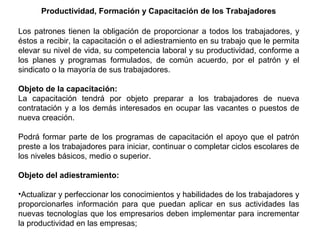 Productividad, Formación y Capacitación de los Trabajadores
Los patrones tienen la obligación de proporcionar a todos los trabajadores, y
éstos a recibir, la capacitación o el adiestramiento en su trabajo que le permita
elevar su nivel de vida, su competencia laboral y su productividad, conforme a
los planes y programas formulados, de común acuerdo, por el patrón y el
sindicato o la mayoría de sus trabajadores.
Objeto de la capacitación:
La capacitación tendrá por objeto preparar a los trabajadores de nueva
contratación y a los demás interesados en ocupar las vacantes o puestos de
nueva creación.
Podrá formar parte de los programas de capacitación el apoyo que el patrón
preste a los trabajadores para iniciar, continuar o completar ciclos escolares de
los niveles básicos, medio o superior.
Objeto del adiestramiento:
•Actualizar y perfeccionar los conocimientos y habilidades de los trabajadores y
proporcionarles información para que puedan aplicar en sus actividades las
nuevas tecnologías que los empresarios deben implementar para incrementar
la productividad en las empresas;
 