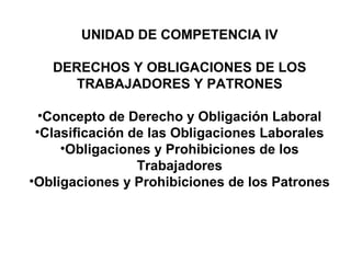 UNIDAD DE COMPETENCIA IV
DERECHOS Y OBLIGACIONES DE LOS
TRABAJADORES Y PATRONES
•Concepto de Derecho y Obligación Laboral
•Clasificación de las Obligaciones Laborales
•Obligaciones y Prohibiciones de los
Trabajadores
•Obligaciones y Prohibiciones de los Patrones
 