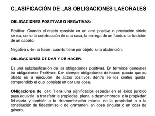 CLASIFICACIÓN DE LAS OBLIGACIONES LABORALES
OBLIGACIONES POSITIVAS O NEGATIVAS:
Positiva: Cuando el objeto consiste en un acto positivo o prestación stricto
sensu, como la construcción de una casa, la entrega de un fundo o la tradición
de un caballo.
Negativa o de no hacer: cuando tiene por objeto una abstención.
OBLIGACIONES DE DAR Y DE HACER:
Es una subclasificación de las obligaciones positivas. En términos generales
las obligaciones Positivas: Son siempre obligaciones de hacer, puesto que su
objeto es la ejecución de actos positivos, dentro de los cuales queda
comprendido el que consiste en dar una cosa.
Obligaciones de dar: Tiene una significación especial en el léxico jurídico
pues equivale a transferir la propiedad plena o desmembrada o la propiedad
fiduciaria y también a la desmembración misma de la propiedad o a la
constitución de fideicomiso o de gravamen en cosa singular o en cosa de
género.
 