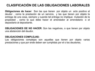 Obligaciones de hacer: Son las que tienen por objeto un acto positivo el
deudor , como la prestación de un servicio, y las que tienen por objeto la
entrega de una cosa, siempre y cuando tal entrega no implique mutación de la
propiedad , como la que debe hacer el arrendador al arrendatario o el
depositario al depositante.
OBLIGACIONES DE NO HACER: Son las negativas, o que tienen por objeto
una abstención del deudor.
OBLIGACIONES COMPLEJAS:
Las obligaciones complejas son aquellas que tienen por objeto varias
prestaciones y que por ende deben ser cumplidas por el o los deudores;
CLASIFICACIÓN DE LAS OBLIGACIONES LABORALES
 