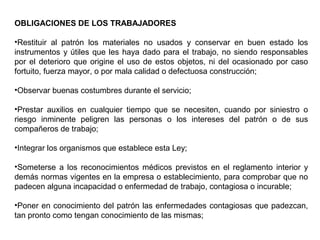 OBLIGACIONES DE LOS TRABAJADORES
•Restituir al patrón los materiales no usados y conservar en buen estado los
instrumentos y útiles que les haya dado para el trabajo, no siendo responsables
por el deterioro que origine el uso de estos objetos, ni del ocasionado por caso
fortuito, fuerza mayor, o por mala calidad o defectuosa construcción;
•Observar buenas costumbres durante el servicio;
•Prestar auxilios en cualquier tiempo que se necesiten, cuando por siniestro o
riesgo inminente peligren las personas o los intereses del patrón o de sus
compañeros de trabajo;
•Integrar los organismos que establece esta Ley;
•Someterse a los reconocimientos médicos previstos en el reglamento interior y
demás normas vigentes en la empresa o establecimiento, para comprobar que no
padecen alguna incapacidad o enfermedad de trabajo, contagiosa o incurable;
•Poner en conocimiento del patrón las enfermedades contagiosas que padezcan,
tan pronto como tengan conocimiento de las mismas;
 