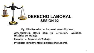 DERECHO LABORAL
SESIÓN 02
Mg. Mitzi Lourdes del Carmen Linares Vizcarra
• Antecedentes. Bases para su Definición. Evolución
Histórica del Trabajo.
• Fuentes del Derecho de Trabajo.
• Principios Fundamentales del Derecho Laboral.
1
 