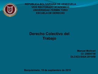 REPUBLICA BOLIVARIANA DE VENEZUELA
VICE RECTORADO ACADEMICO
UNIVERSIDAD FERMIN TORO
ESCUELA DE DERECHO
Manuel Molinari
CI: 25854750
DLC423-SAIA-2019/BI
Derecho Colectivo del
Trabajo
Barquisimeto, 19 de septiembre de 2019
 