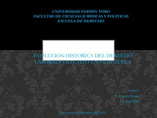 EVOLUCION HISTORICA DEL DERECHO
LABORAL COLECTIVO EN VENEZUELA
Alumno
 Estrada Bruno
C.I: 24400738
Barquisimeto, Diciembre del 2016
UNIVERSIDAD FERMÍN TORO
FACULTAD DE CIENCIAS JURÍDICAS Y POLÍTICAS
ESCUELA DE DERECHO
 