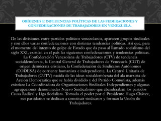 De las divisiones entre partidos políticos venezolanos, aparecen grupos sindicales
y con ellos varias confederaciones con distintas tendencias políticas. Así que, para
el momento del intento de golpe de Estado que da paso al llamado socialismo del
siglo XXI, existían en el país las siguientes confederaciones y tendencias políticas.
La Confederación Venezolana de Trabajadores (CTV) de tendencia
socialdemócrata, la Central General de Trabajadores de Venezuela (CGT) de
origen demócrata cristiano, la Confederación de Sindicatos Autónomos
(CODESA) de corriente humanista e independiente, La Central Unitaria de
Trabajadores (CUTV) nacida de las ideas socialdemócrata del ala marxista de
Acción Democrática que se había dividido y del Partido Comunista, además
existían: La Coordinadora de Organizaciones Sindicales Independientes y algunas
agrupaciones denominadas Nuevo Sindicalismo que abanderaban los partidos
Causa Radical y Liga Socialista. Tomado el poder por el Presidente Hugo Chávez,
sus partidarios se dedican a constituir sindicatos y forman la Unión de
Trabajadores.
ORÍGENES E INFLUENCIAS POLÍTICAS DE LAS FEDERACIONES Y
CONFEDERACIONES DE TRABAJADORES EN VENEZUELA.
 