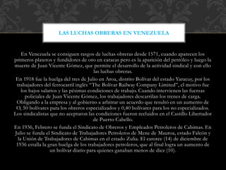 En Venezuela se consiguen rasgos de luchas obreras desde 1571, cuando aparecen los
primeros plateros y fundidores de oro en caracas pero es la aparición del petróleo y luego la
muerte de Juan Vicente Gómez, que permite el desarrollo de la actividad sindical y con ello
las luchas obreras.
En 1918 fue la huelga del tres de Julio en Aroa, distrito Bolívar del estado Yaracuy, por los
trabajadores del ferrocarril inglés “The Bolívar Railway Company Limited”, el motivo fue
los bajos salarios y las pésimas condiciones de trabajo. Cuando intervienen las fuerzas
policiales de Juan Vicente Gómez, los trabajadores descarrilan los trenes de carga.
Obligando a la empresa y al gobierno a arbitrar un acuerdo que resultó en un aumento de
O, 50 bolívares para los obreros especializados y 0,40 bolívares para los no especializados.
Los sindicalistas que no aceptaron las condiciones fueron recluidos en el Castillo Libertador
de Puerto Cabello.
En 1936, Febrero se funda el Sindicato de Obreros y Empleados Petroleros de Cabimas. En
Julio se funda el Sindicato de Trabajadores Petroleros de Mene de Mauroa, estado Falcón y
la Unión de Trabajadores de Cabimas en el estado Zulia. El catorce (14) de diciembre de
1936 estalla la gran huelga de los trabajadores petroleros, que al final logra un aumento de
un bolívar diario para quienes ganaban menos de diez (10).
LAS LUCHAS OBRERAS EN VENEZUELA
 