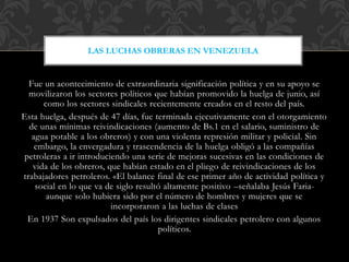 Fue un acontecimiento de extraordinaria significación política y en su apoyo se
movilizaron los sectores políticos que habían promovido la huelga de junio, así
como los sectores sindicales recientemente creados en el resto del país.
Esta huelga, después de 47 días, fue terminada ejecutivamente con el otorgamiento
de unas mínimas reivindicaciones (aumento de Bs.1 en el salario, suministro de
agua potable a los obreros) y con una violenta represión militar y policial. Sin
embargo, la envergadura y trascendencia de la huelga obligó a las compañías
petroleras a ir introduciendo una serie de mejoras sucesivas en las condiciones de
vida de los obreros, que habían estado en el pliego de reivindicaciones de los
trabajadores petroleros. «El balance final de ese primer año de actividad política y
social en lo que va de siglo resultó altamente positivo –señalaba Jesús Faria-
aunque solo hubiera sido por el número de hombres y mujeres que se
incorporaron a las luchas de clases
En 1937 Son expulsados del país los dirigentes sindicales petrolero con algunos
políticos.
LAS LUCHAS OBRERAS EN VENEZUELA
 